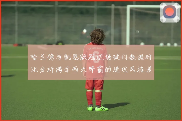哈兰德与凯恩欧冠连场破门数据对比分析揭示两大锋霸的进攻风格差异